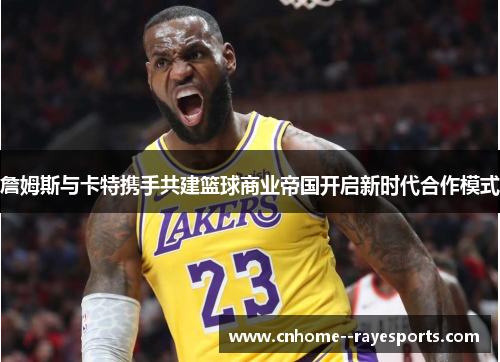詹姆斯与卡特携手共建篮球商业帝国开启新时代合作模式