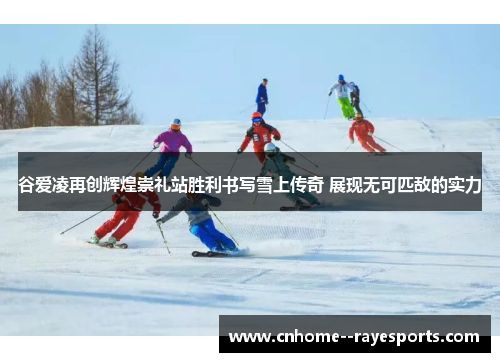 谷爱凌再创辉煌崇礼站胜利书写雪上传奇 展现无可匹敌的实力