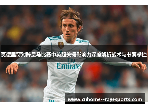 莫德里奇对阵皇马比赛中英超关键影响力深度解析战术与节奏掌控