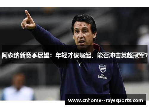 阿森纳新赛季展望：年轻才俊崛起，能否冲击英超冠军？