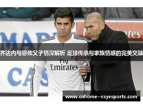 齐达内与恩佐父子情深解析 足球传承与家族情感的完美交融