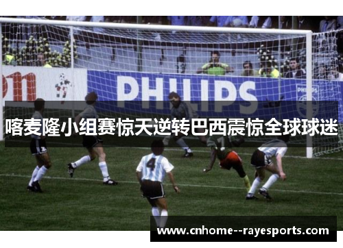 喀麦隆小组赛惊天逆转巴西震惊全球球迷