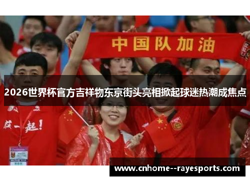 2026世界杯官方吉祥物东京街头亮相掀起球迷热潮成焦点